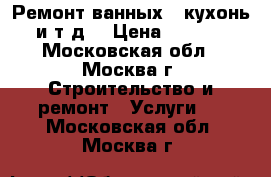 Ремонт ванных , кухонь , и т.д. › Цена ­ 20 000 - Московская обл., Москва г. Строительство и ремонт » Услуги   . Московская обл.,Москва г.